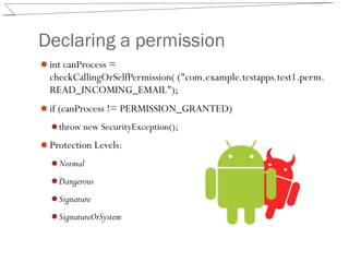 Declaring a permission
int canProcess =
checkCallingOrSelfPermission( ("com.example.testapps.test1.perm.
READ_INCOMING_EMAIL");
if (canProcess != PERMISSION_GRANTED)
throw new SecurityException();
Protection Levels:
Normal
Dangerous
Signature
SignatureOrSystem
 