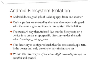Android Filesystem Isolation
Android does a good job of isolating apps from one another
Only apps that are created by the same developer and signed
with the same digital certificates can weaken this isolation
The standard way thatAndroid lays out the file system on a
device is to create an appspecific directory under the path
/data/data/app_package_name
This directory is configured such that the associated app’s UID
is the owner and only the owner permissions are set
Within this directory is /files,where all files created by the app are
installed and created
 