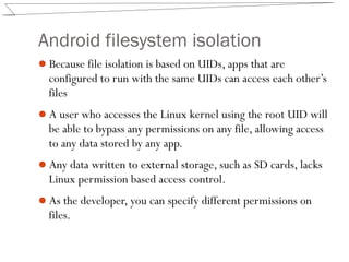Android filesystem isolation
Because file isolation is based on UIDs, apps that are
configured to run with the same UIDs can access each other’s
files
A user who accesses the Linux kernel using the root UID will
be able to bypass any permissions on any file, allowing access
to any data stored by any app.
Any data written to external storage, such as SD cards, lacks
Linux permission based access control.
As the developer, you can specify different permissions on
files.
 