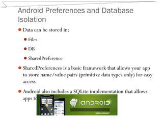 Android Preferences and Database
Isolation
Data can be stored in:
Files
DB
SharedPreference
SharedPreferences is a basic framework that allows your app
to store name/value pairs (primitive data types only) for easy
access
Android also includes a SQLite implementation that allows
apps to create and manage databases
 