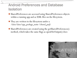 Android Preferences and Database
Isolation
SharedPreferences are accessed using SharedPreferences objects
within a running app and as XML files on the filesystem.
They are written to the filesystem under a
/data/data/app_package_name /shared_prefs
SharedPreferences are created using the getSharedPreferences()
method, which takes the same flags as openFileOutput() does
 