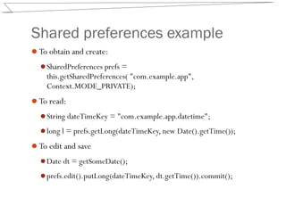 Shared preferences example
To obtain and create:
SharedPreferences prefs =
this.getSharedPreferences( "com.example.app",
Context.MODE_PRIVATE);
To read:
String dateTimeKey = "com.example.app.datetime";
long l = prefs.getLong(dateTimeKey, new Date().getTime());
To edit and save
Date dt = getSomeDate();
prefs.edit().putLong(dateTimeKey, dt.getTime()).commit();
 