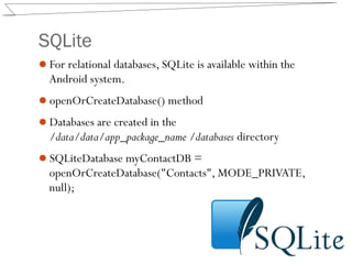 SQLite
For relational databases, SQLite is available within the
Android system.
openOrCreateDatabase() method
Databases are created in the
/data/data/app_package_name /databases directory
SQLiteDatabase myContactDB =
openOrCreateDatabase("Contacts", MODE_PRIVATE,
null);
 