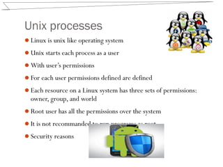 Unix processes
Linux is unix like operating system
Unix starts each process as a user
With user’s permissions
For each user permissions defined are defined
Each resource on a Linux system has three sets of permissions:
owner, group, and world
Root user has all the permissions over the system
It is not recommanded to run programs as root
Security reasons
 