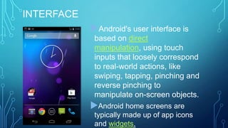 INTERFACE
Android's user interface is
based on direct
manipulation, using touch
inputs that loosely correspond
to real-world actions, like
swiping, tapping, pinching and
reverse pinching to
manipulate on-screen objects.

Android home screens are
typically made up of app icons
and widgets.

 