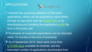 APPLICATIONS

Android has a growing selection of third party
applications, which can be acquired by users either
through an app store such as Google Play or by
downloading and installing the application's APK file
from a third-party site.

Purchases of unwanted applications can be refunded
within 15 minutes of the time of download.

As of September 2012, there were more than
6,75,000 apps available for Android, and the
estimated number of applications downloaded from

 