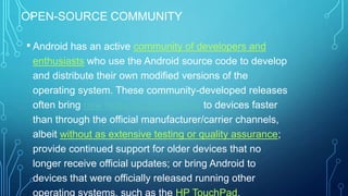 OPEN-SOURCE COMMUNITY

• Android has an active community of developers and
enthusiasts who use the Android source code to develop
and distribute their own modified versions of the
operating system. These community-developed releases
often bring new features and updates to devices faster
than through the official manufacturer/carrier channels,
albeit without as extensive testing or quality assurance;
provide continued support for older devices that no
longer receive official updates; or bring Android to
devices that were officially released running other

 
