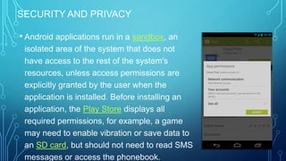 SECURITY AND PRIVACY

• Android applications run in a sandbox, an
isolated area of the system that does not
have access to the rest of the system's
resources, unless access permissions are
explicitly granted by the user when the
application is installed. Before installing an
application, the Play Store displays all
required permissions, for example, a game
may need to enable vibration or save data to
an SD card, but should not need to read SMS
messages or access the phonebook.

 