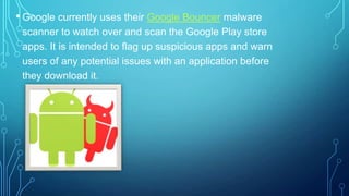• Google currently uses their Google Bouncer malware
scanner to watch over and scan the Google Play store
apps. It is intended to flag up suspicious apps and warn
users of any potential issues with an application before
they download it.

 