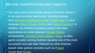 BEYOND SMARTPHONES AND TABLETS

• The open and customizable nature of Android allows it
to be used on other electronics, including laptops
and netbooks, smartbooks smart TVs(Google TV) and
cameras (Nikon Coolpix S800c and Galaxy Camera). In
addition, the Android operating system has seen
applications on smart glasses (Google Glass),
wristwatches, portable media players. Ouya, a video
game console running Android, became one of the most
successful and was later followed by other Androidbased video games consoles such as Project
Shield from Nvidia.

 