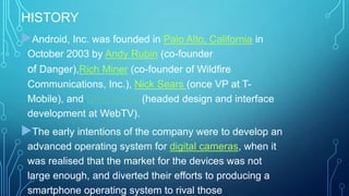 HISTORY
Android, Inc. was founded in Palo Alto, California in
October 2003 by Andy Rubin (co-founder

of Danger),Rich Miner (co-founder of Wildfire
Communications, Inc.), Nick Sears (once VP at TMobile), and Chris White (headed design and interface
development at WebTV).

The early intentions of the company were to develop an
advanced operating system for digital cameras, when it
was realised that the market for the devices was not
large enough, and diverted their efforts to producing a
smartphone operating system to rival those

 