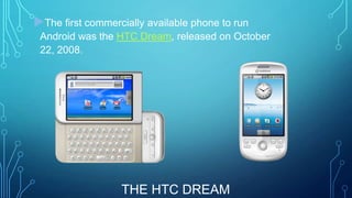 The first commercially available phone to run
Android was the HTC Dream, released on October
22, 2008.

THE HTC DREAM

 