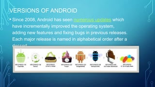 VERSIONS OF ANDROID
• Since 2008, Android has seen numerous updates which
have incrementally improved the operating system,
adding new features and fixing bugs in previous releases.
Each major release is named in alphabetical order after a
dessert.

 