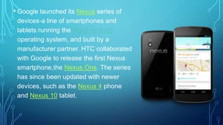 • Google launched its Nexus series of
devices-a line of smartphones and
tablets running the Stock Android
operating system, and built by a
manufacturer partner. HTC collaborated
with Google to release the first Nexus
smartphone,the Nexus One. The series
has since been updated with newer
devices, such as the Nexus 4 phone
and Nexus 10 tablet.

 