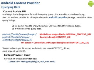 Android Content Provider
Querying Data
Content Provide: URI
•Although this is the general form of the query, query URIs are arbitrary and confusing.
•For this android provide list of helper classes in android.provider package that define these
query Strings.
So we do not need to know the actual URI value for different data types.
So it will be easy to query data.
content://media/internal/images/ MediaStore.Images.Media.INTERNAL_CONTENT_URI
content://contacts/people/ Contacts.People.CONTENT_URI
content://contacts/people/45
Uri person = ContentUris.withAppendedId(People.CONTENT_URI, 23);
To query about specific record we have to use same CONTENT_URI and
must append specific ID.
Content Provider: Query
Here is how we can query for data:
Cursor cur = managedQuery(uri, null, null, null);
 