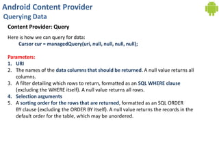 Android Content Provider
Querying Data
Content Provider: Query
Here is how we can query for data:
Cursor cur = managedQuery(uri, null, null, null, null);
Parameters:
1. URI
2. The names of the data columns that should be returned. A null value returns all
columns.
3. A filter detailing which rows to return, formatted as an SQL WHERE clause
(excluding the WHERE itself). A null value returns all rows.
4. Selection arguments
5. A sorting order for the rows that are returned, formatted as an SQL ORDER
BY clause (excluding the ORDER BY itself). A null value returns the records in the
default order for the table, which may be unordered.
 