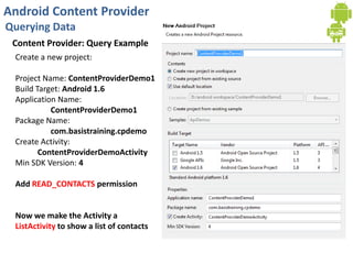 Android Content Provider
Querying Data
Content Provider: Query Example
Create a new project:
Project Name: ContentProviderDemo1
Build Target: Android 1.6
Application Name:
ContentProviderDemo1
Package Name:
com.basistraining.cpdemo
Create Activity:
ContentProviderDemoActivity
Min SDK Version: 4
Add READ_CONTACTS permission
Now we make the Activity a
ListActivity to show a list of contacts
 