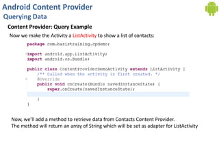 Android Content Provider
Querying Data
Content Provider: Query Example
Now we make the Activity a ListActivity to show a list of contacts:
Now, we’ll add a method to retrieve data from Contacts Content Provider.
The method will return an array of String which will be set as adapter for ListActivity
 