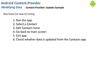Android Content Provider
Modifying Data Content Provider: Update Example
Now follow the steps for testing:
1. Run the app
2. Select a Contact
3. Edit Contact name
4. Go back to main screen
5. Exit app
6. Check whether data is updated from the Contacts app
 