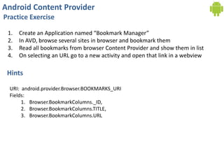 Android Content Provider
Practice Exercise
1. Create an Application named “Bookmark Manager”
2. In AVD, browse several sites in browser and bookmark them
3. Read all bookmarks from browser Content Provider and show them in list
4. On selecting an URL go to a new activity and open that link in a webview
Hints
URI: android.provider.Browser.BOOKMARKS_URI
Fields:
1. Browser.BookmarkColumns._ID,
2. Browser.BookmarkColumns.TITLE,
3. Browser.BookmarkColumns.URL
 