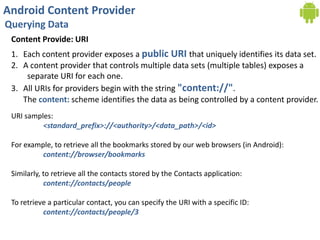 Android Content Provider
Querying Data
Content Provide: URI
1. Each content provider exposes a public URI that uniquely identifies its data set.
2. A content provider that controls multiple data sets (multiple tables) exposes a
separate URI for each one.
3. All URIs for providers begin with the string "content://".
The content: scheme identifies the data as being controlled by a content provider.
URI samples:
<standard_prefix>://<authority>/<data_path>/<id>
For example, to retrieve all the bookmarks stored by our web browsers (in Android):
content://browser/bookmarks
Similarly, to retrieve all the contacts stored by the Contacts application:
content://contacts/people
To retrieve a particular contact, you can specify the URI with a specific ID:
content://contacts/people/3
 