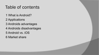Table of contents
1 What is Android?
2 Applications
3 Androids advantages
4 Androids disadvantages
5 Android vs. iOS
6 Market share
 