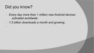 Did you know?
 Every day more than 1 million new Android devices
activated worldwide.
 1.5 billion downloads a month and growing.

 