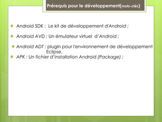 Prérequis pour le développement(mots-clés)
Android SDK : Le kit de développement d'Android ;
Android AVD : Un émulateur virtuel d’Android ;
Android ADT : plugin pour l'environnement de développement
Eclipse.
APK : Un fichier d’installation Android (Package) ;
 