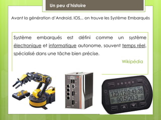 Un peu d’histoire
Avant la génération d’Android, IOS,.. on trouve les Système Embarqués
Système embarqués est défini comme un système
électronique et informatique autonome, souvent temps réel,
spécialisé dans une tâche bien précise.
Wikipédia
 