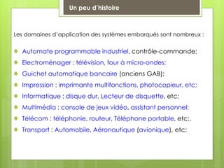 Les domaines d’application des systèmes embarqués sont nombreux :
Automate programmable industriel, contrôle-commande;
Electroménager : télévision, four à micro-ondes;
Guichet automatique bancaire (anciens GAB);
Impression : imprimante multifonctions, photocopieur, etc;
Informatique : disque dur, Lecteur de disquette, etc;
Multimédia : console de jeux vidéo, assistant personnel;
Télécom : téléphonie, routeur, Téléphone portable, etc;.
Transport : Automobile, Aéronautique (avionique), etc;
Un peu d’histoire
 