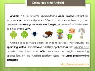 Qui ce que c'est Android
Android is a software stack for mobile devices that includes an
operating system, middleware and key applications. The Android SDK
provides the tools and APIs necessary to begin developing
applications on the Android platform using the Java programming
language.
developer.android.com
Android est un système d'exploitation open source utilisant le
noyau Linux, pour smartphones, PDA et terminaux mobiles conçu par
Android, une startup rachetée par Google, et annoncé officiellement
le 5 novembre 2007.
 