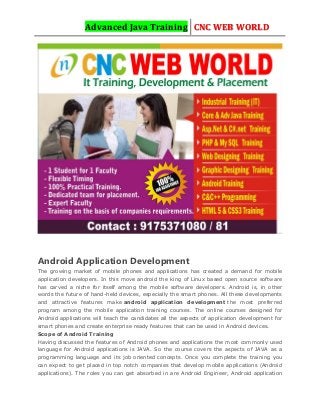 Advanced Java Training CNC WEB WORLD
Android Application Development
The growing market of mobile phones and applications has created a demand for mobile
application developers. In this move android the king of Linux based open source software
has carved a niche for itself among the mobile software developers. Android is, in other
words the future of hand-held devices, especially the smart phones. All these developments
and attractive features make android application development the most preferred
program among the mobile application training courses. The online courses designed for
Android applications will teach the candidates all the aspects of application development for
smart phones and create enterprise ready features that can be used in Android devices.
Scope of Android Training
Having discussed the features of Android phones and applications the most commonly used
language for Android applications is JAVA. So the course covers the aspects of JAVA as a
programming language and its job oriented concepts. Once you complete the training you
can expect to get placed in top notch companies that develop mobile applications (Android
applications). The roles you can get absorbed in are Android Engineer, Android application
 