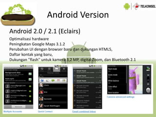 Android Version
Android 2.0 / 2.1 (Eclairs)
Optimalisasi hardware
Peningkatan Google Maps 3.1.2
Perubahan UI dengan browser baru dan dukungan HTML5,
Daftar kontak yang baru,
Dukungan ''flash'' untuk kamera 3,2 MP, digital Zoom, dan Bluetooth 2.1
 