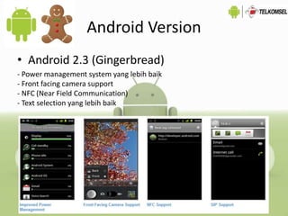 Android Version
• Android 2.3 (Gingerbread)
- Power management system yang lebih baik
- Front facing camera support
- NFC (Near Field Communication)
- Text selection yang lebih baik
 