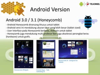 Android Version
Android 3.0 / 3.1 (Honeycomb)
- Android Honeycomb dirancang khusus untuk tablet
- Android versi ini mendukung ukuran layar yang lebih besar (tablet sized)
- User Interface pada Honeycomb berbeda, didesain untuk tablet
- Honeycomb juga mendukung multi prosesor dan juga akselerasi perangkat keras
(hardware) untuk grafis.
 