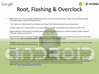 Root, Flashing & Overclock
• Root adalah proses untuk mengubah privilage (hak akses) dari user biasa menjadi superuser. Dengan kata lain layaknya menjadi
seorang administator dalam OS windows xp/seven.
"root" adalah user "Administrator" jika di Windows, jadi dengan "root" kita bisa melakukan apa saja tanpa batas.
"Rooting" adalah proses instalasi/enable "root" pada handset kita, karena secara default android tidak menyertakan "root".
Dengan melakukan root kita dapat memodifikasi device android kita secara lebih leluasa, mulai dari modifikasi setting, mengkopi
hidden file, menginstal program, dll
Root diberitakan dapat menyebabkan hilangnya garansi, namun root juga dapat dihapus atau dikembalikan pada posisi unroot. Root
sangat aman dan tidak menyebabkan BRICK (handset mati total dan tidak dapat digunakan)
• Flashing bisa diibaratkan seperti Instal OS di PC. Dengan flashing, kita bisa melakukan upgrade atau downgrade versi android, maupun
menginstal ROM Modifikasi pada handset kita.
• Overclock
membuat suatu perangkat untuk berjalan di kecepatan yang lebih tinggi daripada ketentuan pembuat perangkat tersebut. Prinsipnya
adalah membuat performa lebih tinggi. Tetapi perlakuan ini beresiko menyebabkan kestabilan sistem yang berkurang sampai rusaknya
peripheral computer yang dioveclock. Overclock biasanya dipraktekkan oleh para pengguna PC untuk "memaksa" periferal komputer
bekerja diatas kemampuan standar yang ditentukan pabrikannya dengan tujuan akhir untuk meningkatkan performa kerja komputer.
Perangkat PC yang di-overclock sama saja dengan dipaksa melebihi kemampuan aslinya. Namun, overclock PC ini, selain membuat
perangkat sistem menjadi tak stabil, dapat membuat kerusakan pada perangkat keras, terutama Mainboard, RAM, dan Prosesor.
Untungnya sekarang banyak perangkat keras yang dibuat dengan fabrikasi yang sudah handal untuk keperluan overclock, sehingga
apabila dengan wawasan pengertian dan pengalaman overclock, itu kerusakan pada saat overclock dapat diminimaliasi.
Refference: http://id.wikipedia.org/wiki/Overclock
 