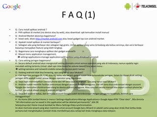F A Q (1)
• Q : Cara install aplikasi android ?
A : Pilih aplikasi di market (via device atau by web), atau download .apk kemudian install manual
• Q : Android Market aksesnya bagaimana?
A : lewat web, akses http://market.android.com atau lewat gadget tap icon android market.
• Q : Apakah install aplikasi di market berbayar?
A : Sebagian ada yang berbayar dan sebagian lagi gratis. Untuk aplikasi yang sama terkadang ada kedua versinya, dan versi berbayar
biasanya menyajikan feature yang lebih lengkap.
• Q : Bagaimana cara menghapus aplikasi dari gadget android?
A : Masuk menu application management,
 setting>applications>manage application>pilih aplikasi yang dimaksud>uninstall
• Q : Cara setting jaringan bagaimana?
A : Secara default android akan menginstall setting otomatis untuk semua operator yang ada di Indonesia, namun apabila ingin
merubah setting tertentu (misal: ubah apn time-based ke volume-based) bisa akses menu :
 setting>wireless and network>mobile networks>access point names
• Q : Kadang android tidak bisa browsing, apa yang harus saya lakukan?
A : Cek logo tipe jaringan (G, E,3G atau H), kalau ada berarti gadget sudah bisa terkoneksike jaringan. Selain itu dapat dicek setting
jaringan APN apakah sudah sesuai dengan operator yang digunakan.
• Q : Saya ingin memindahkan contact phone dari HP lama saya ke android, apa yang harus saya lakukan?
A : Android sudah memiliki fasilitas sinkronisasi dengan account Google pengguna. Dari HP lama bisa sinkronisasi dengan account
Google dan kemudian disinkronisasi ulang ke device android pengguna. Atau cara lain secara manual bisa export contact phone ke
format .csv untuk diload ulang di android pengguna.
• Q : Saya beli android bekas, dan ternyata account Google sudah tersinkronisasi dengan pengguna terdahulu. Adakah cara
menggantinya?
A : Ke Home (Klik tombol Home )> menu> Settings>Applications>Manage Applications> Google Apps>Pilih “Clear data” , Bila diminta
“All information you’ve saved in this application will be deleted permanently”, klik OK
Selanjutnya dari Home masuk kembali ke Menu Settings>Data synchronization.
Ini akan memulai wizard yang akan meminta untuk account Google baru.Wizard ini adalah sama yang akan Anda lihat ketika Anda
pertama kali menghidupkan (setelah Anda membelinya) atau setiap kali Anda menghapus data telepon.
 