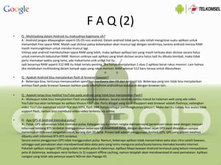 F A Q (2)
• Q : Multitasking dalam Android itu maksudnya bagimana sih?
A : Android jangan dibayangkan seperti OS-OS non android. Dalam android tidak perlu ada istilah mengclose suatu aplikasi untuk
menambah free space RAM. Malah saat diclose paksa kebanyakan akan muncul lagi dengan sendirinya, karena android merasa RAM
masih memungkinkan untuk mereka muncul lagi.
Intinya saat android membutuhkan space RAM yang lebih, maka aplikasi-aplikasi lain yang masih terbuka akan diclose secara halus
untuk memenuhi kebutuhan RAM. Namun uniknya saat aplikasi yang telah diclose secara halus tadi itu dibuka kembali, maka tidak
perlu memakan waktu yang lama, ada mekanisme unik untuk hal itu.
Jadi besarnya RAM seperti 512 MB itu tidak terlalu penting, jika hanya menjalankan 1 atau 2 aplikasi berat rakus memori. Lain halnya
jika melakukan multitasking dalam banyak apps yang rakus memori, RAM sebesar 512 baru terasa untuk dibutuhkan.
• Q : Apakah Android bisa menjalankan flash di browser bawaan?
A : Beberapa bisa, tentunya menyesuaikan spesifikasi hardware dan OS dari Android tsb. Beberapa yang lain tidak bisa menjalankan
animasi flash pada browser bawaan bahkan pada smartphone androidnya walaupun dengan browser lain.
• Q : Apakah tetap bisa melihat YouTube pada android yang tidak bisa menjalankan Flash?
A : Walaupun tidak bisa menjalankan Flash youtube bisa diakses. Secara otomatis ketika masuk ke halaman web yang ada video
YouTube'nya akan terlempar ke aplikasi khusus YouTube. Perlu diingat yang tidak disupport web browser adalah flashnya, sedangkan
video YouTube esensinya adalah FLV dan MP4, flash SWF hanya sebagai pembungkusnya (player). Maka dari itu Galaxy Ace walau tidak
support flash, namun bisa membuka video-video tertentu via online.
• Q : Apa GPS di Android memakai pulsa?
A : Tidak, GPS seharusnya tidak memakai pulsa. Kalaupun iya itu dalam rangka mempercepat penentuan lokasi awal dengan mencari
informasi tentang BTS terdekat (menggunakan beberapa KB download data), dengan demikian sejak GPS awal dinyalakan sampai
menemukan titik awal sangatlah cepat, kurang dari 20 detik. Proses tadi adalah penggunaan Assited-GPS, GPS yang proses awalnya
dibantu oleh informasi BTS-BTS terdekat.
Secara esensi penggunaan GPS tidak menggunakan pulsa. Namun, beberapa aplikasi tidak menyertakan peta atau citra satelit bawaan,
sehingga saat pemakaian akan mendownload data-data peta yang tentu menguras pulsa/kuota karena memakai koneksi internet.
Pakailah aplikasi navigasi GPS yang sudah tersedia peta di dalamnya. Aplikasi Maps bawaan Android termasuk yang belum menyediakan
peta di dalamnya, walaupun versi terbaru (v.5) support offline caching, namun tetaplah akan mendownload di awal pemakaian. Aplikasi
navigasi yang telah ada petanya seperti NDrive dan Papago X5.
 
