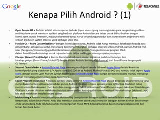 Kenapa Pilih Android ? (1)
• Open Source OS • Android adalah sistem operasi terbuka (open source) yang memungkinkan para pengembang aplikasi
mobile phone untuk membuat aplikasi yang berbasis platform Android secara bebas untuk didistribusikan dengan
lisensi open source, freeware , maupun shareware tanpa harus tersandung prosedur dan aturan sistem proprietary milik
sebuah produsen System Operasi yang berbayar (paid OS).
• Flexible OS – More Customizations • Dengan lisensi open source, Android tidak hanya membuat kebebasan kepada para
pengembang aplikasi saja untuk merancang dan mengembangkan berbagai program untuk Android, namun Android End-
User (Pengguna/Konsumen) juga diberi kebebasan untuk mengoprek/mengkustomisasi program OS di
dalam SmartPhoneAndroidnya untuk tujuan tertentu tanpa melanggar sistem propietarysiapapun.
• Cheaper (Lower Price) Gadget • Karena lisensi Android open source, logikanya, sudah seharusnya, dan
idealnya gadget (SmartPhone/tablet PC) dengan sistem Android berharga lebih murah dari SmartPhone dengan paid
OS lainnya.
• Secured Open Market • Android Market Place memang masih jauh berada di bawah Apple Store dari sisi kuantitas
konten/produk yang disediakan (-/+ Apple Store:180.000-an vs Android Market Place:50.000-an), namun, tidak seperti Apple
Store, dengan sistem Open Market, jumlah konten pada Android Market Place sangat berpotensi segera mampu menyaingi
bahkan menyalip jumlah konten pada Apple Store.
• Easier Program Installation • Instalasi aplikasi secara online di Android Market Place atau di beberapa situs terpercaya yang
menyediakan konten aplikasi Android dan games Android maupun instalasi aplikasi secara offlinebisa dikatakan cukup
mudah untuk dilakukan oleh User. Anda bisa menggunakan teknik sinkronisasi SmartPhone ataupun teknik verifikasi dengan
QR Code Scanner bila akan melakukan instalasi secara online. Anda juga bisa mendownload file eksekusinya (ekstensi: .apk)
bila akan melakukan instalasi secara offline.
• Multitasking • Android menjadi pelopor Multitasking (menjalankan beragam aplikasi berbeda dalam waktu yang
bersamaan) dalam SmartPhone. Anda bisa membuat dokumen Word untuk menyalin sebagian konten kiriman Email teman
Anda yang sedang Anda cek/buka sambil mendengarkan musik MP3 dibackgroundnya dan menunggu balasan chat dari
teman Facebook Anda.
 