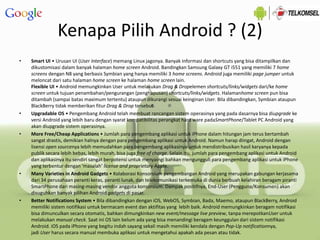 Kenapa Pilih Android ? (2)
• Smart UI • Urusan UI (User Interface) memang Linux jagonya. Banyak informasi dan shortcuts yang bisa ditampilkan dan
dikustomisasi dalam banyak halaman home screen Android. Bandingkan Samsung Galaxy GT i551 yang memiliki 7 home
screens dengan N8 yang berbasis Symbian yang hanya memiliki 3 home screens. Android juga memiliki page jumper untuk
meloncat dari satu halaman home screen ke halaman home screen lain.
Flexible UI • Android memungkinkan User untuk melakukan Drag & Dropelemen shortcuts/links/widgets dari/ke home
screen untuk tujuan penambahan/pengurangan (penghapusan) shortcuts/links/widgets. Halamanhome screen pun bisa
ditambah (sampai batas maximum tertentu) ataupun dikurangi sesuai keinginan User. Bila dibandingkan, Symbian ataupun
BlackBerry tidak memberikan fitur Drag & Drop tersebut.
• Upgradable OS • Pengembang Android telah membuat rancangan sistem operasinya yang pada dasarnya bisa diupgrade ke
versi Android yang lebih baru dengan syarat kompatibilitas perangkat hard ware padaSmartPhone/Tablet PC Android yang
akan diupgrade sistem operasinya.
• More Free/Cheap Applications • Jumlah para pengembang aplikasi untuk iPhone dalam hitungan jam terus bertambah
sangat drastis, demikian halnya dengan para pengembang aplikasi untuk Android. Namun harap diingat, Android dengan
lisensi open sourcenya lebih memudahkan para pengembang aplikasinya untuk mendistribusikan hasil karyanya kepada
publik secara lebih bebas, lebih murah, bisa juga free of charge. Selain itu, jumlah para pengembang aplikasi untuk Android
dan aplikasinya itu sendiri sangat berpotensi untuk menyaingi bahkan mengungguli para pengembang aplikasi untuk iPhone
yang terbentur dengan ‘masalah’ license and proprietary Apple.
• Many Varieties in Android Gadgets • Kolaborasi Konsorsium pengembangan Android yang merupakan gabungan kerjasama
dari 34 perusahaan peranti keras, peranti lunak, dan telekomunikasi terkemuka di dunia berbuah kelahiran beragam piranti
SmartPhone dari masing-masing vendor anggota konsorsium. Dampak positifnya, End-User (Pengguna/Konsumen) akan
disuguhkan banyak pilihan Android gadgets di pasar.
• Better Notifications System • Bila dibandingkan dengan iOS, WebOS, Symbian, Bada, Maemo, ataupun BlackBerry, Android
memiliki sistem notifikasi untuk bermacam event dan aktifitas yang lebih baik. Android memungkinkan beragam notifikasi
bisa dimunculkan secara otomatis, bahkan dimungkinkan new event/message live preview, tanpa merepotkanUser untuk
melakukan manual check. Saat ini OS lain belum ada yang bisa menandingi beragam keunggulan dari sistem notifikasi
Android. iOS pada iPhone yang begitu indah sayang sekali masih memiliki kendala dengan Pop-Up notificationnya,
jadi User harus secara manual membuka aplikasi untuk mengetahui apakah ada pesan atau tidak.
 