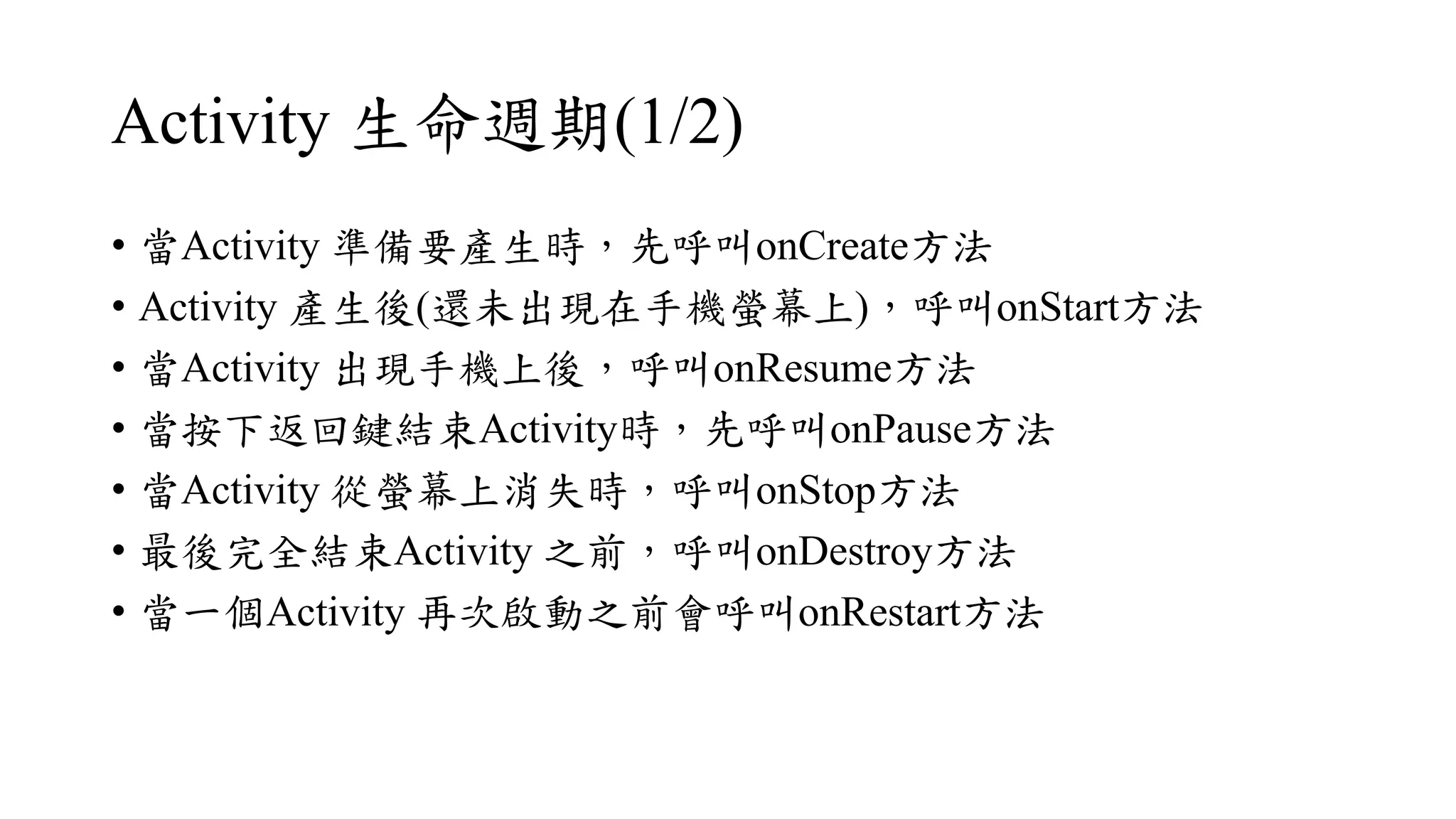 Activity 生命週期(1/2)
• 當Activity 準備要產生時，先呼叫onCreate方法
• Activity 產生後(還未出現在手機螢幕上)，呼叫onStart方法
• 當Activity 出現手機上後，呼叫onResume方法
• 當按下返回鍵結束Activity時，先呼叫onPause方法
• 當Activity 從螢幕上消失時，呼叫onStop方法
• 最後完全結束Activity 之前，呼叫onDestroy方法
• 當一個Activity 再次啟動之前會呼叫onRestart方法
 