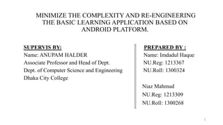 MINIMIZE THE COMPLEXITY AND RE-ENGINEERING
THE BASIC LEARNING APPLICATION BASED ON
ANDROID PLATFORM.
SUPERVIS BY: PREPARED BY :
Name: ANUPAM HALDER Name: Imdadul Haque
Associate Professor and Head of Dept. NU.Reg: 1213367
Dept. of Computer Science and Engineering NU.Roll: 1300324
Dhaka City College
Niaz Mahmud
NU.Reg: 1213309
NU.Roll: 1300268
1
 