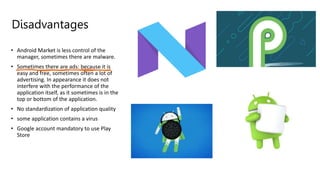 Disadvantages
• Android Market is less control of the
manager, sometimes there are malware.
• Sometimes there are ads: because it is
easy and free, sometimes often a lot of
advertising. In appearance it does not
interfere with the performance of the
application itself, as it sometimes is in the
top or bottom of the application.
• No standardization of application quality
• some application contains a virus
• Google account mandatory to use Play
Store
 