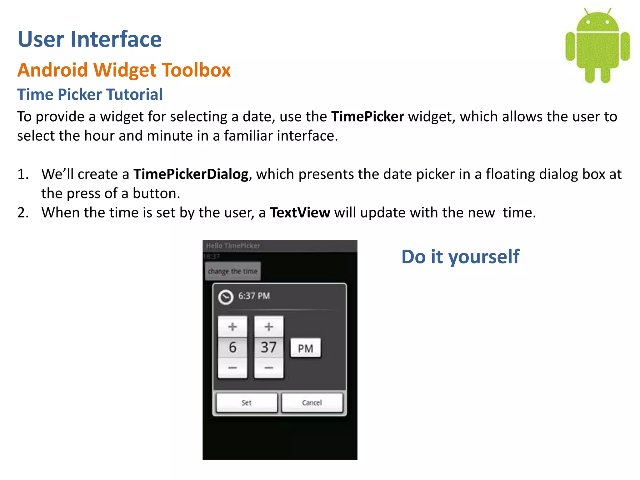 User InterfaceAndroid Widget ToolboxTime Picker TutorialTo provide a widget for selecting a date, use the TimePicker widget, which allows the user to select the hour and minute in a familiar interface.We’ll create a TimePickerDialog, which presents the date picker in a floating dialog box at the press of a button. When the time is set by the user, a TextView will update with the new time.Do it yourself