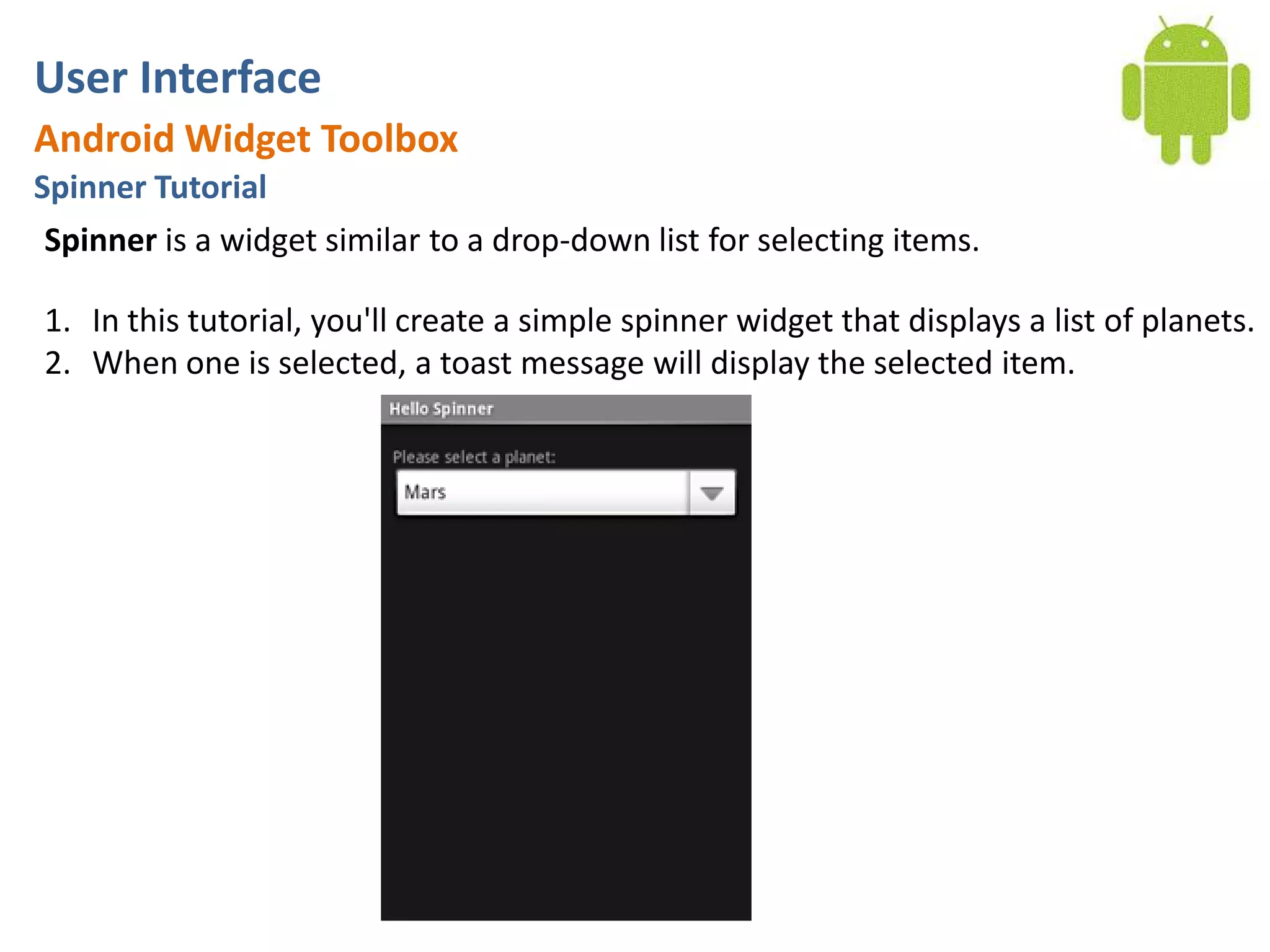 User InterfaceAndroid Widget ToolboxSpinner TutorialSpinner is a widget similar to a drop-down list for selecting items.In this tutorial, you'll create a simple spinner widget that displays a list of planets. When one is selected, a toast message will display the selected item.