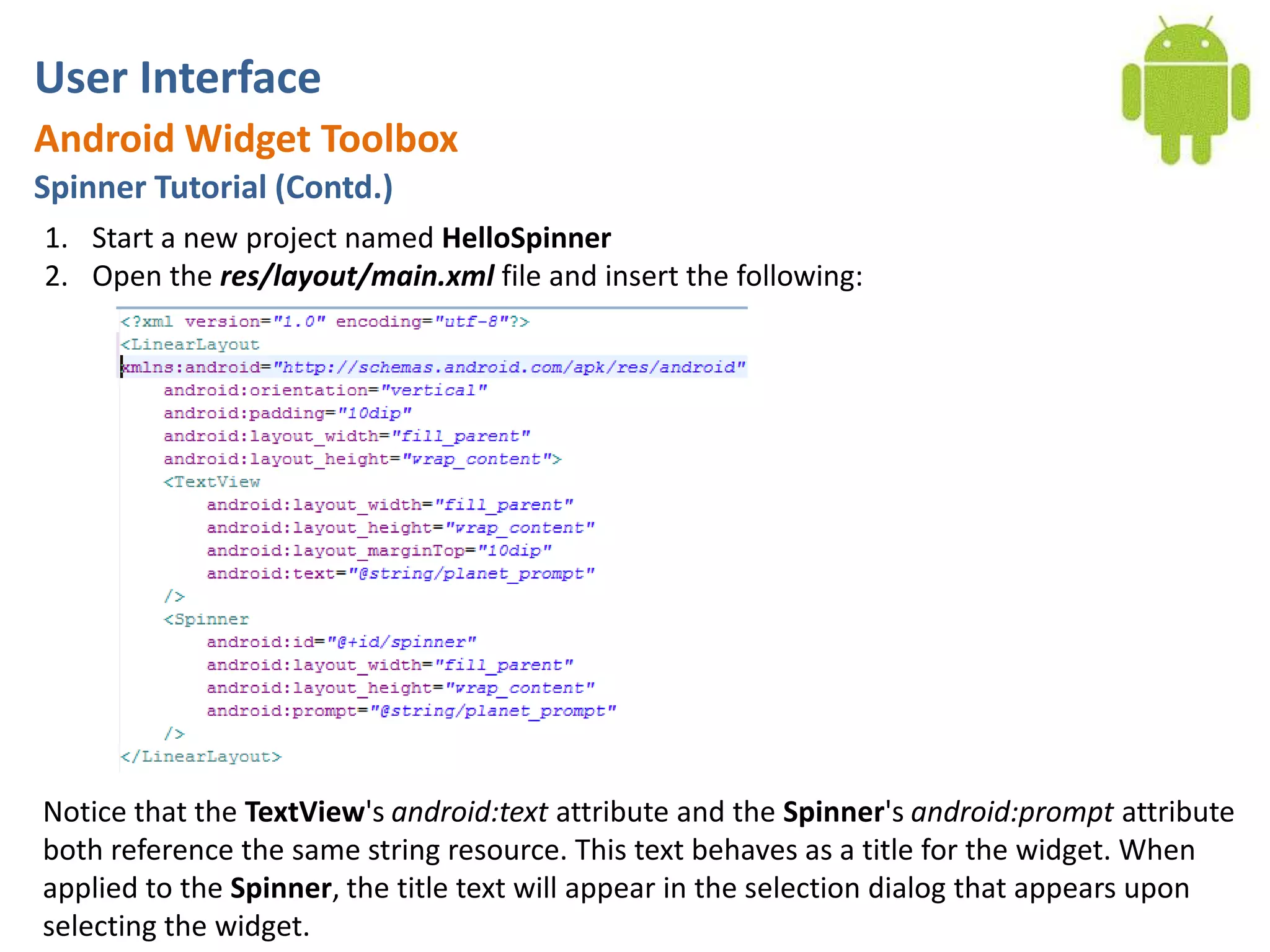 User InterfaceAndroid Widget ToolboxSpinner Tutorial (Contd.)Start a new project named HelloSpinnerOpen the res/layout/main.xml file and insert the following:Notice that the TextView's android:text attribute and the Spinner's android:prompt attribute both reference the same string resource. This text behaves as a title for the widget. When applied to the Spinner, the title text will appear in the selection dialog that appears upon selecting the widget.
