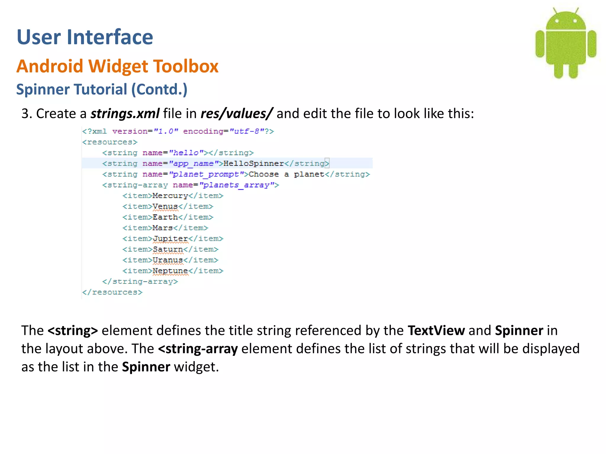 User InterfaceAndroid Widget ToolboxSpinner Tutorial (Contd.)3. Create a strings.xml file in res/values/ and edit the file to look like this: The <string> element defines the title string referenced by the TextView and Spinner in the layout above. The <string-array element defines the list of strings that will be displayed as the list in the Spinner widget.
