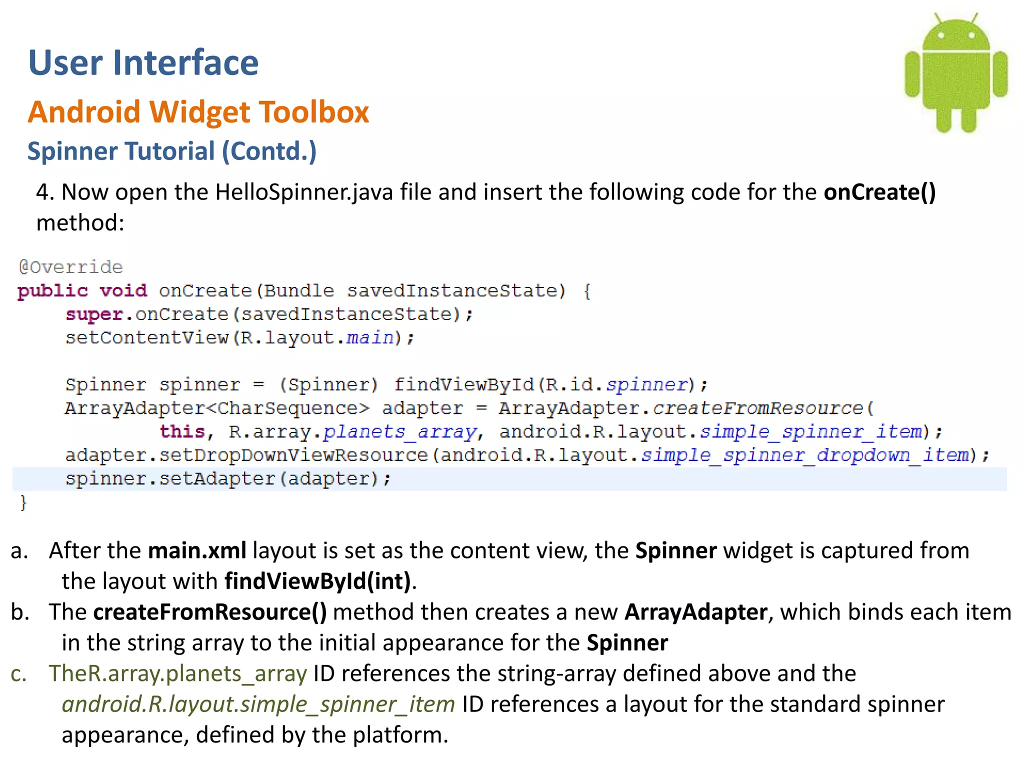 User InterfaceAndroid Widget ToolboxSpinner Tutorial (Contd.)4. Now open the HelloSpinner.java file and insert the following code for the onCreate() method:After the main.xml layout is set as the content view, the Spinner widget is captured from the layout with findViewById(int).The createFromResource() method then creates a new ArrayAdapter, which binds each item in the string array to the initial appearance for the SpinnerTheR.array.planets_array ID references the string-array defined above and the android.R.layout.simple_spinner_item ID references a layout for the standard spinner appearance, defined by the platform.