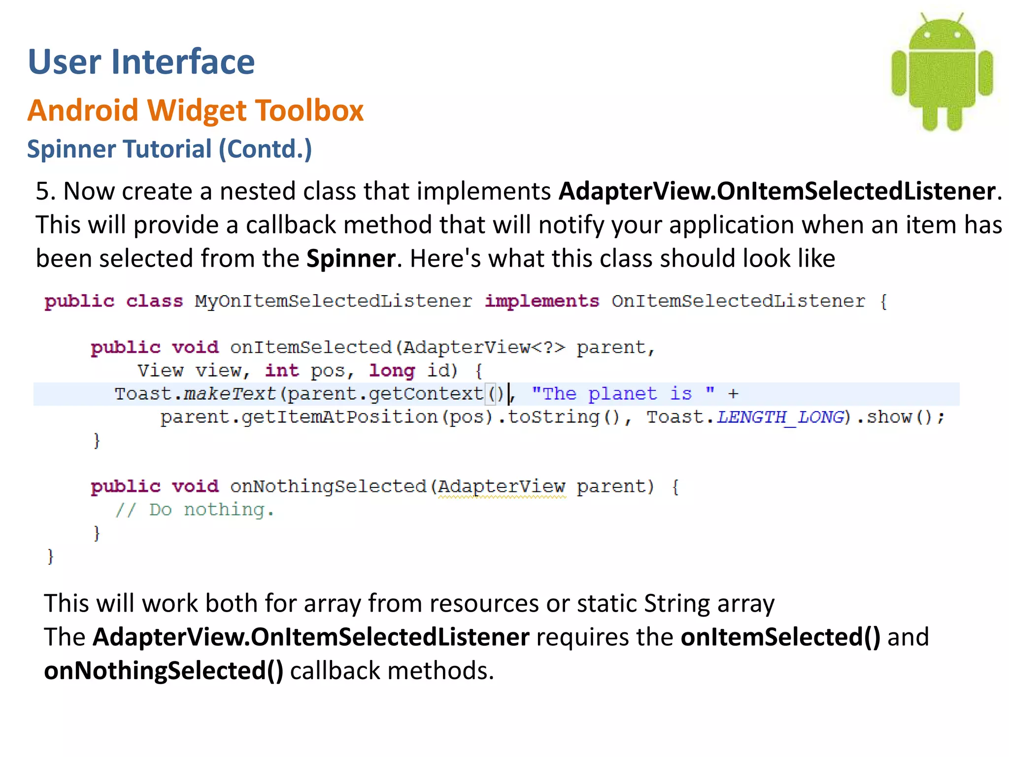 User InterfaceAndroid Widget ToolboxSpinner Tutorial (Contd.)5. Now create a nested class that implements AdapterView.OnItemSelectedListener. This will provide a callback method that will notify your application when an item has been selected from the Spinner. Here's what this class should look likeThis will work both for array from resources or static String arrayThe AdapterView.OnItemSelectedListener requires the onItemSelected() and onNothingSelected() callback methods.