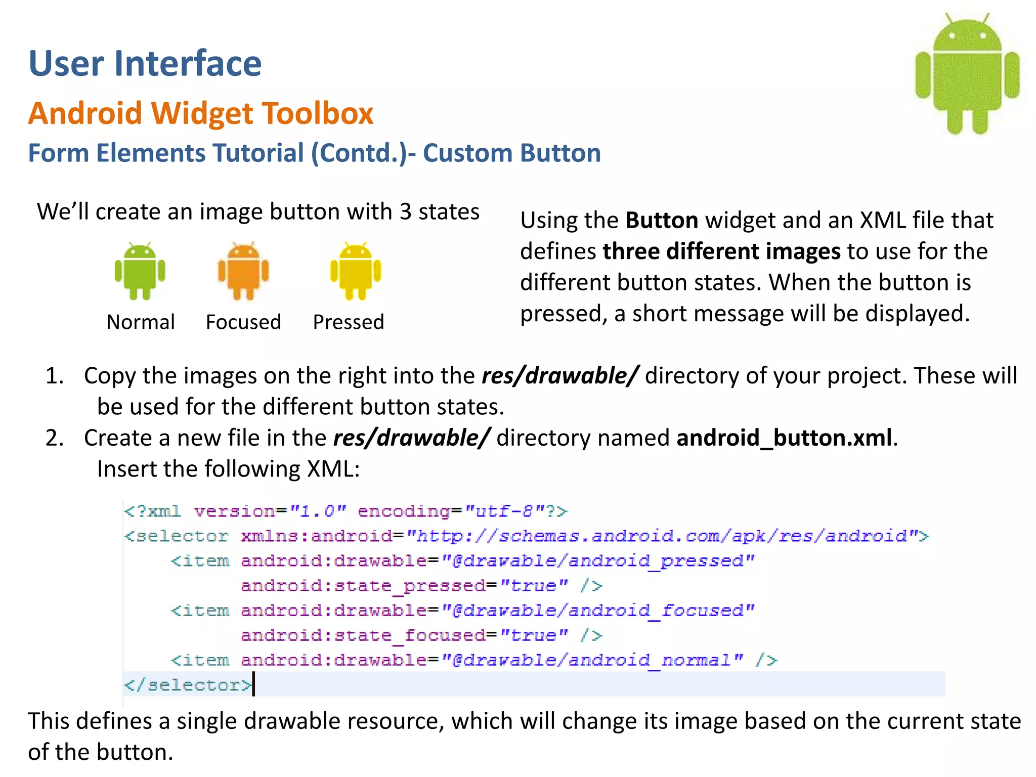 User InterfaceAndroid Widget ToolboxForm Elements Tutorial (Contd.)- Custom ButtonWe’ll create an image button with 3 statesUsing the Button widget and an XML file that defines three different images to use for the different button states. When the button is pressed, a short message will be displayed.NormalFocusedPressedCopy the images on the right into the res/drawable/ directory of your project. These will be used for the different button states.Create a new file in the res/drawable/ directory named android_button.xml. Insert the following XML:This defines a single drawable resource, which will change its image based on the current state of the button.